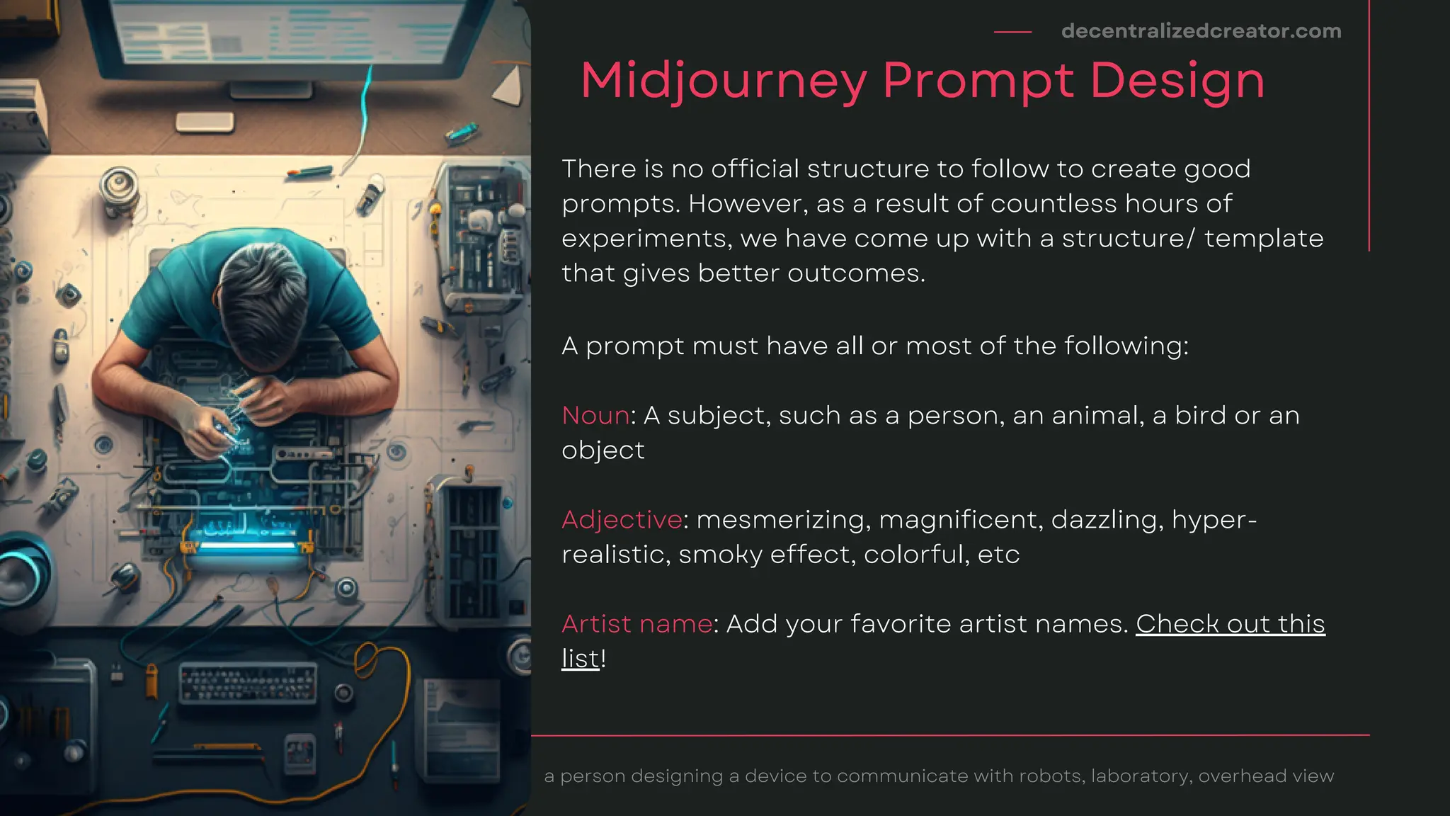 decentralizedcreator.com
Midjourney Prompt Design
There is no official structure to follow to create good
prompts. However, as a result of countless hours of
experiments, we have come up with a structure/ template
that gives better outcomes.
A prompt must have all or most of the following:
Noun: A subject, such as a person, an animal, a bird or an
object
Adjective: mesmerizing, magnificent, dazzling, hyper-
realistic, smoky effect, colorful, etc
Artist name: Add your favorite artist names. Check out this
list!
a person designing a device to communicate with robots, laboratory, overhead view
 