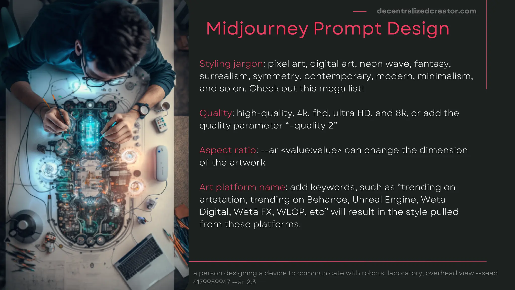 Styling jargon: pixel art, digital art, neon wave, fantasy,
surrealism, symmetry, contemporary, modern, minimalism,
and so on. Check out this mega list!
Quality: high-quality, 4k, fhd, ultra HD, and 8k, or add the
quality parameter “–quality 2”
Aspect ratio: --ar <value:value> can change the dimension
of the artwork
Art platform name: add keywords, such as “trending on
artstation, trending on Behance, Unreal Engine, Weta
Digital, Wētā FX, WLOP, etc” will result in the style pulled
from these platforms.
decentralizedcreator.com
Midjourney Prompt Design
a person designing a device to communicate with robots, laboratory, overhead view --seed
4179959947 --ar 2:3
 