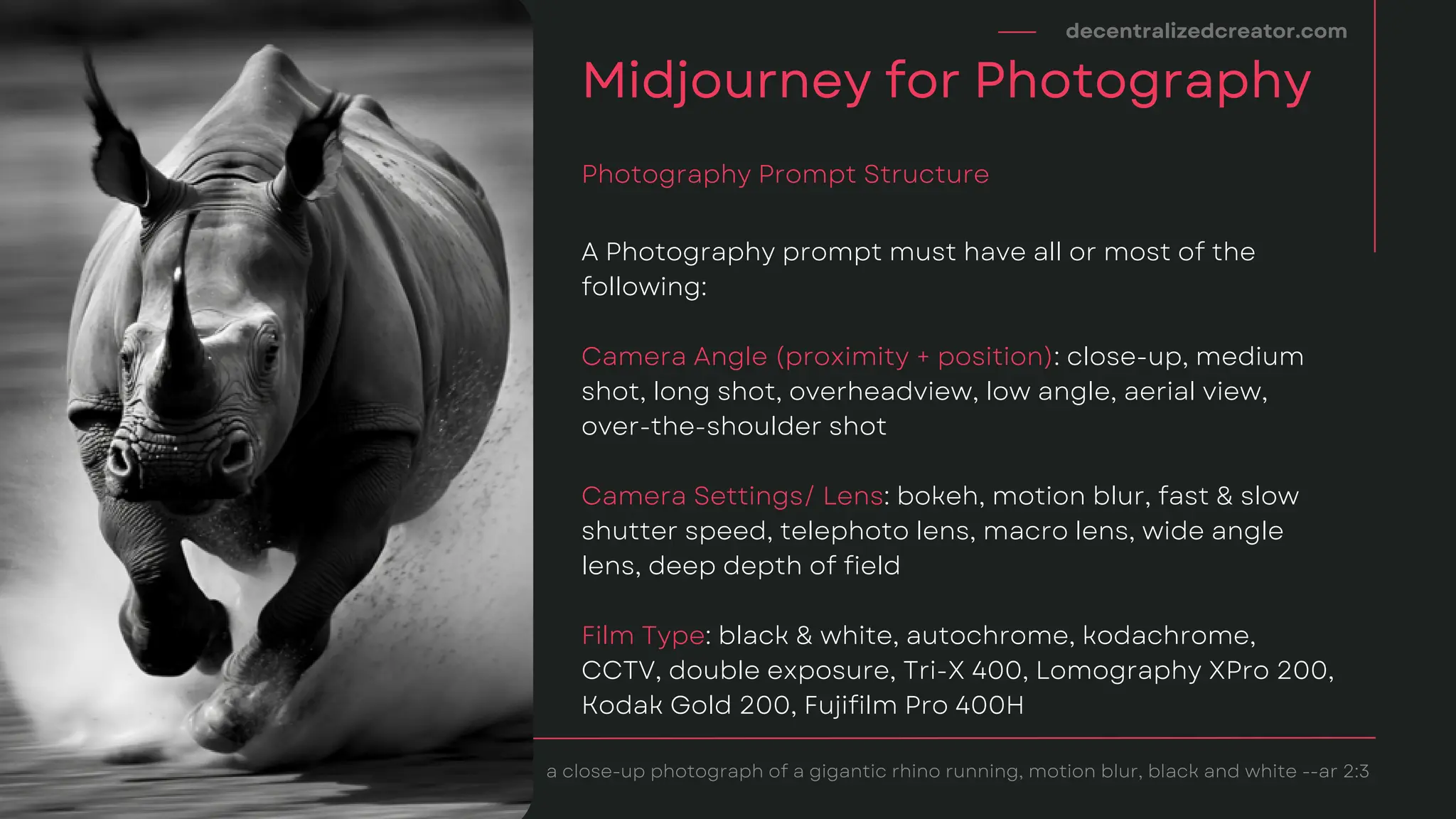 A Photography prompt must have all or most of the
following:
Camera Angle (proximity + position): close-up, medium
shot, long shot, overheadview, low angle, aerial view,
over-the-shoulder shot
Camera Settings/ Lens: bokeh, motion blur, fast & slow
shutter speed, telephoto lens, macro lens, wide angle
lens, deep depth of field
Film Type: black & white, autochrome, kodachrome,
CCTV, double exposure, Tri-X 400, Lomography XPro 200,
Kodak Gold 200, Fujifilm Pro 400H
decentralizedcreator.com
Midjourney for Photography
Photography Prompt Structure
a close-up photograph of a gigantic rhino running, motion blur, black and white --ar 2:3
 