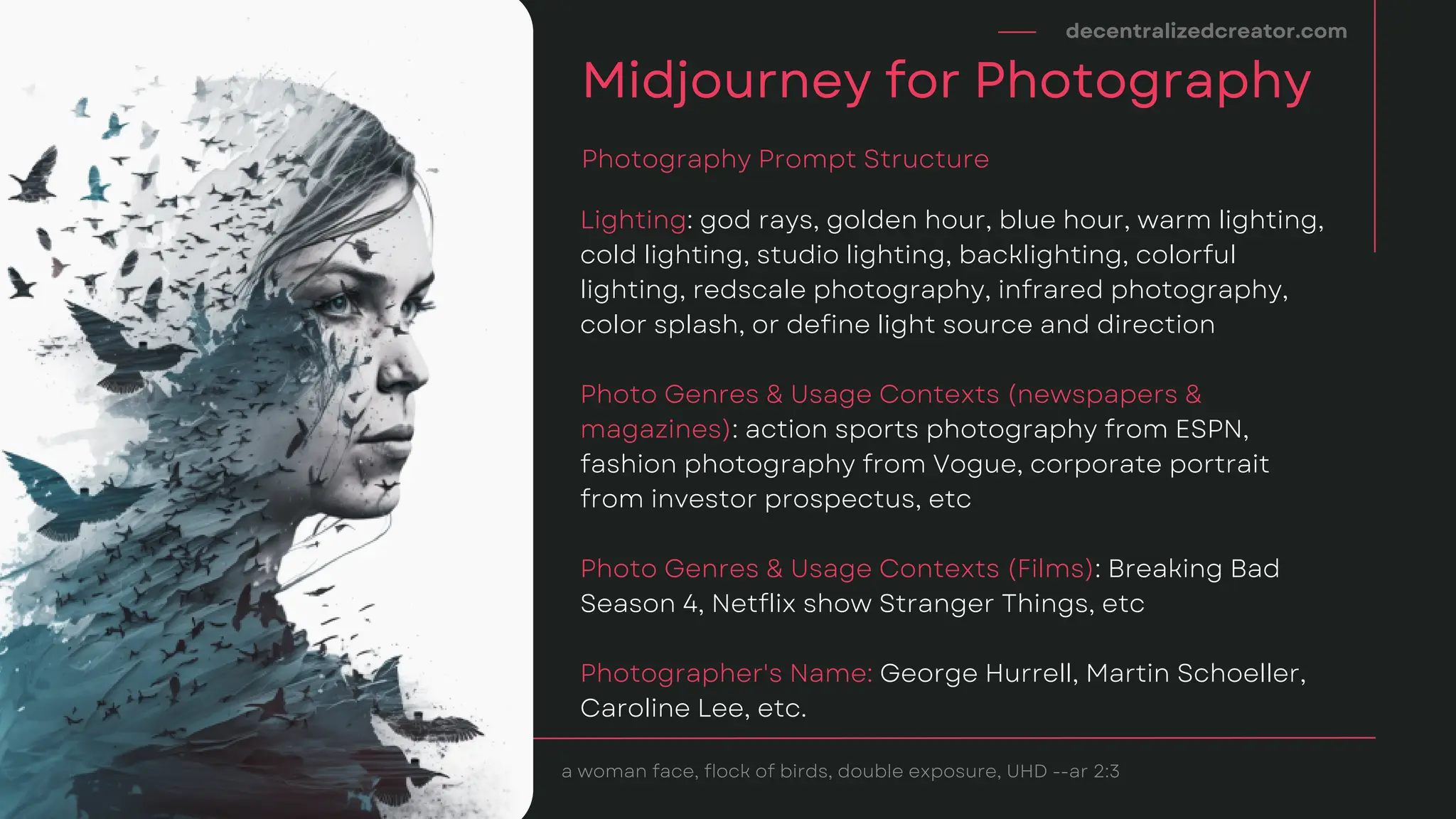 Lighting: god rays, golden hour, blue hour, warm lighting,
cold lighting, studio lighting, backlighting, colorful
lighting, redscale photography, infrared photography,
color splash, or define light source and direction
Photo Genres & Usage Contexts (newspapers &
magazines): action sports photography from ESPN,
fashion photography from Vogue, corporate portrait
from investor prospectus, etc
Photo Genres & Usage Contexts (Films): Breaking Bad
Season 4, Netflix show Stranger Things, etc
Photographer's Name: George Hurrell, Martin Schoeller,
Caroline Lee, etc.
decentralizedcreator.com
Midjourney for Photography
Photography Prompt Structure
a woman face, flock of birds, double exposure, UHD --ar 2:3
 
