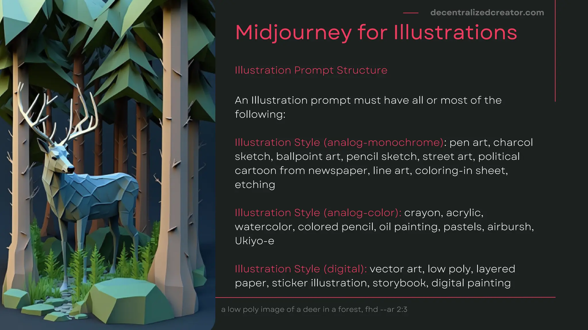 An Illustration prompt must have all or most of the
following:
Illustration Style (analog-monochrome): pen art, charcol
sketch, ballpoint art, pencil sketch, street art, political
cartoon from newspaper, line art, coloring-in sheet,
etching
Illustration Style (analog-color): crayon, acrylic,
watercolor, colored pencil, oil painting, pastels, airbursh,
Ukiyo-e
Illustration Style (digital): vector art, low poly, layered
paper, sticker illustration, storybook, digital painting
decentralizedcreator.com
Midjourney for Illustrations
Illustration Prompt Structure
a low poly image of a deer in a forest, fhd --ar 2:3
 