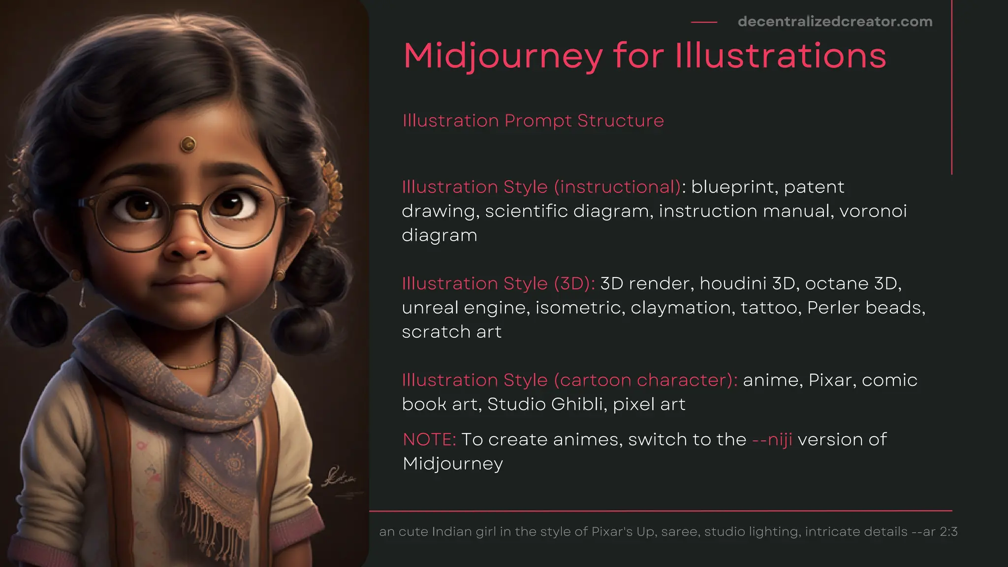 Illustration Style (instructional): blueprint, patent
drawing, scientific diagram, instruction manual, voronoi
diagram
Illustration Style (3D): 3D render, houdini 3D, octane 3D,
unreal engine, isometric, claymation, tattoo, Perler beads,
scratch art
Illustration Style (cartoon character): anime, Pixar, comic
book art, Studio Ghibli, pixel art
decentralizedcreator.com
Midjourney for Illustrations
Illustration Prompt Structure
an cute Indian girl in the style of Pixar's Up, saree, studio lighting, intricate details --ar 2:3
NOTE: To create animes, switch to the --niji version of
Midjourney
 