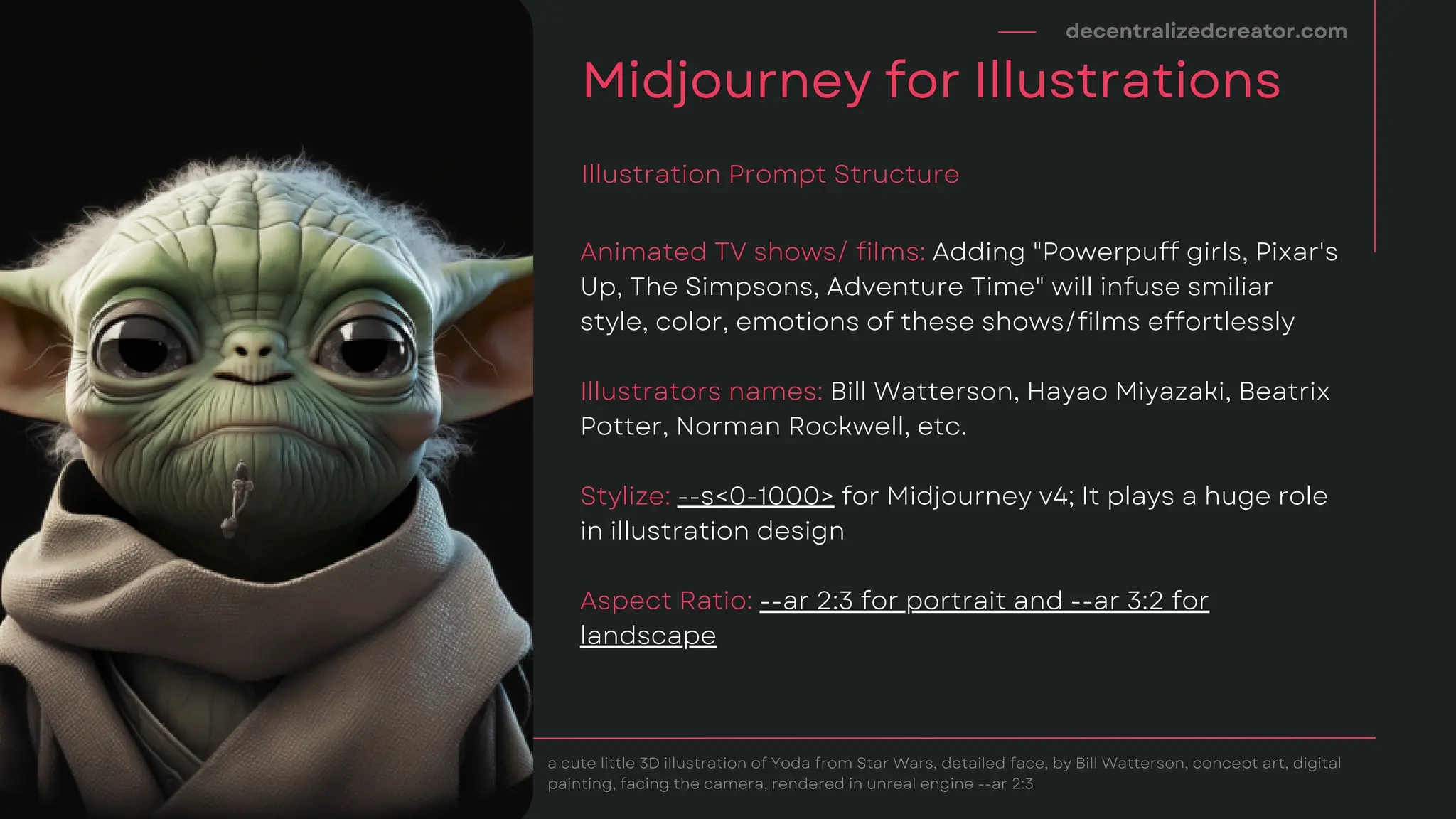 Animated TV shows/ films: Adding "Powerpuff girls, Pixar's
Up, The Simpsons, Adventure Time" will infuse smiliar
style, color, emotions of these shows/films effortlessly
Illustrators names: Bill Watterson, Hayao Miyazaki, Beatrix
Potter, Norman Rockwell, etc.
Stylize: --s<0-1000> for Midjourney v4; It plays a huge role
in illustration design
Aspect Ratio: --ar 2:3 for portrait and --ar 3:2 for
landscape
decentralizedcreator.com
Midjourney for Illustrations
Illustration Prompt Structure
a cute little 3D illustration of Yoda from Star Wars, detailed face, by Bill Watterson, concept art, digital
painting, facing the camera, rendered in unreal engine --ar 2:3
 