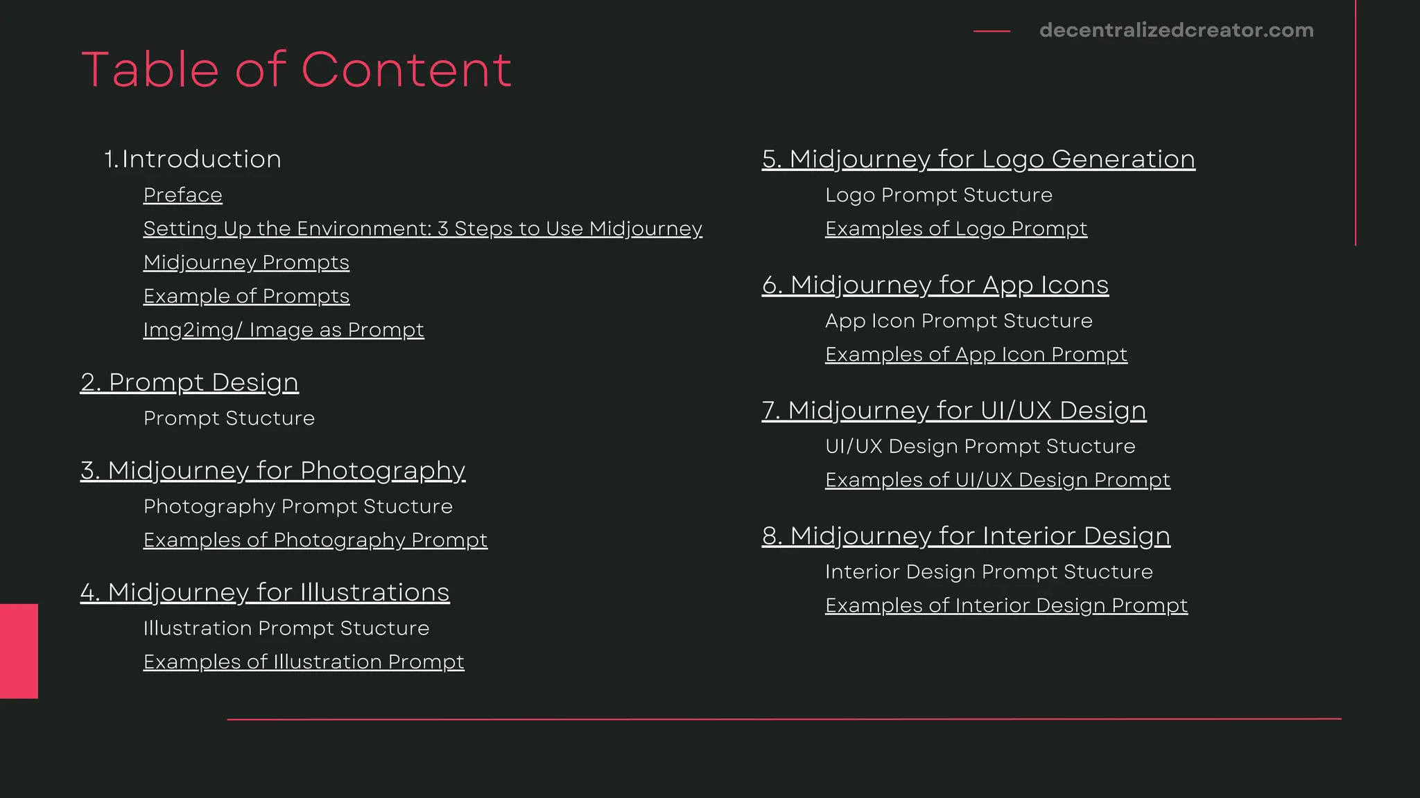 decentralizedcreator.com
Table of Content
Setting Up the Environment: 3 Steps to Use Midjourney
Midjourney Prompts
Example of Prompts
Preface
Introduction
1.
Prompt Stucture
2. Prompt Design
Img2img/ Image as Prompt
Examples of Photography Prompt
Photography Prompt Stucture
3. Midjourney for Photography
Examples of Illustration Prompt
Illustration Prompt Stucture
4. Midjourney for Illustrations
Examples of Logo Prompt
Logo Prompt Stucture
5. Midjourney for Logo Generation
Examples of App Icon Prompt
App Icon Prompt Stucture
6. Midjourney for App Icons
Examples of UI/UX Design Prompt
UI/UX Design Prompt Stucture
7. Midjourney for UI/UX Design
Examples of Interior Design Prompt
Interior Design Prompt Stucture
8. Midjourney for Interior Design
 