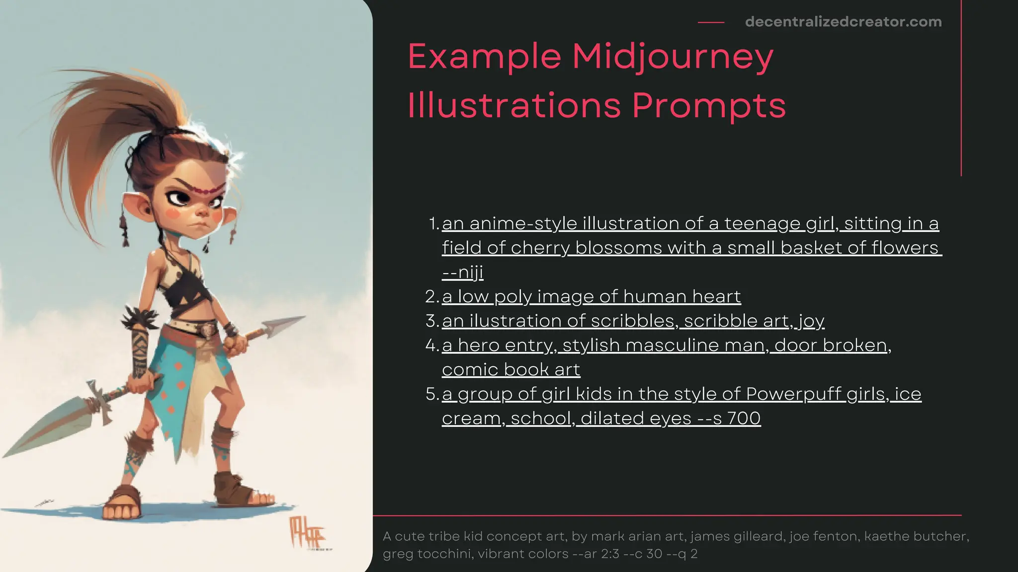 decentralizedcreator.com
Example Midjourney
Illustrations Prompts
A cute tribe kid concept art, by mark arian art, james gilleard, joe fenton, kaethe butcher,
greg tocchini, vibrant colors --ar 2:3 --c 30 --q 2
an anime-style illustration of a teenage girl, sitting in a
field of cherry blossoms with a small basket of flowers
--niji
a low poly image of human heart
an ilustration of scribbles, scribble art, joy
a hero entry, stylish masculine man, door broken,
comic book art
a group of girl kids in the style of Powerpuff girls, ice
cream, school, dilated eyes --s 700
1.
2.
3.
4.
5.
 