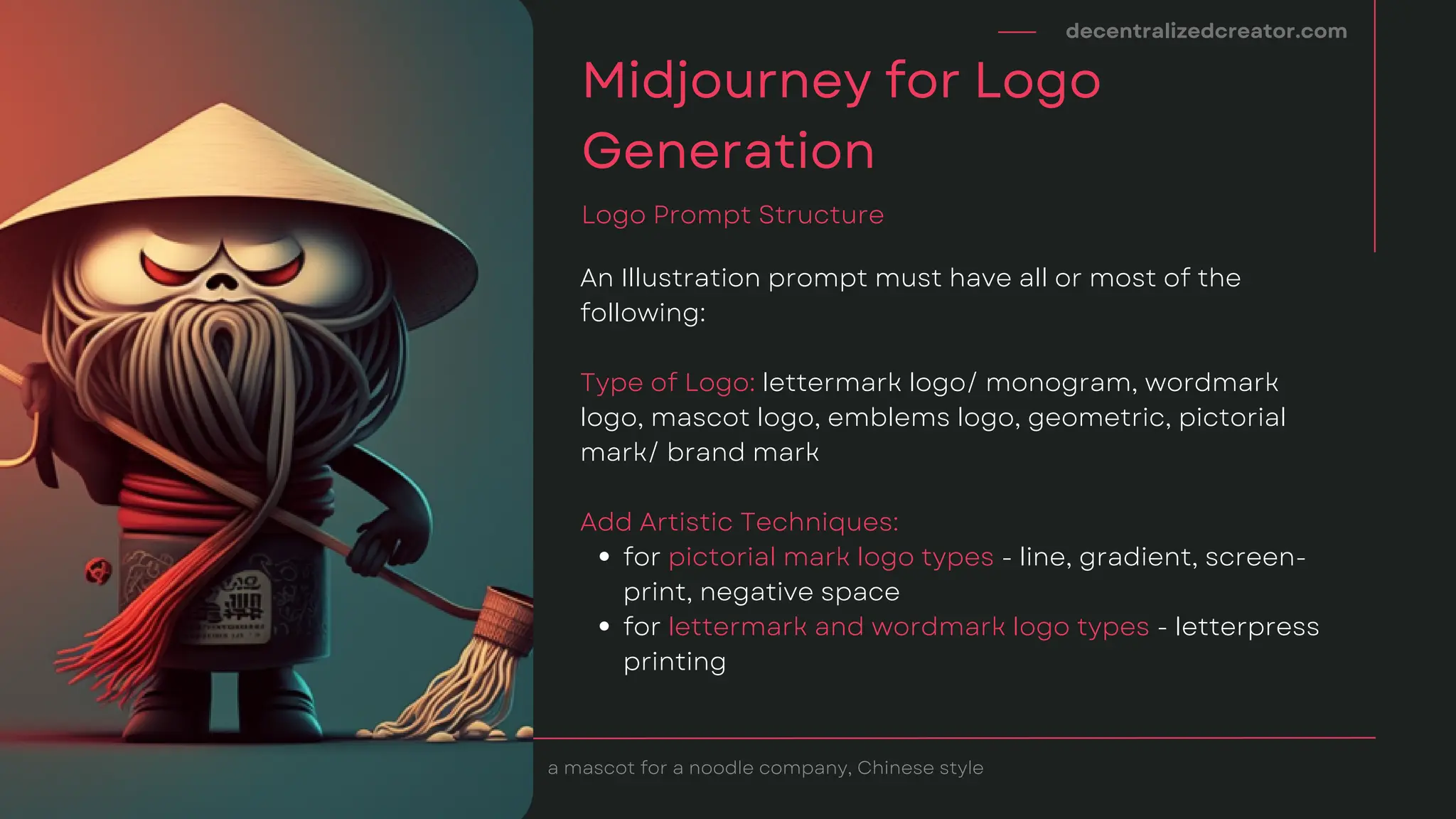 for pictorial mark logo types - line, gradient, screen-
print, negative space
for lettermark and wordmark logo types - letterpress
printing
An Illustration prompt must have all or most of the
following:
Type of Logo: lettermark logo/ monogram, wordmark
logo, mascot logo, emblems logo, geometric, pictorial
mark/ brand mark
Add Artistic Techniques:
decentralizedcreator.com
Midjourney for Logo
Generation
Logo Prompt Structure
a mascot for a noodle company, Chinese style
 