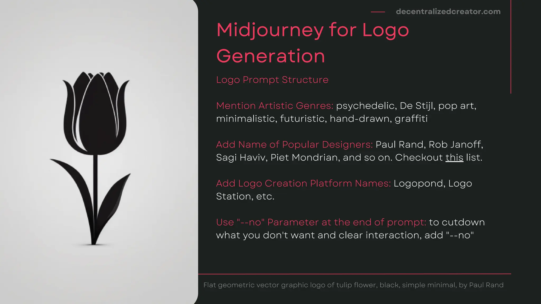 Mention Artistic Genres: psychedelic, De Stijl, pop art,
minimalistic, futuristic, hand-drawn, graffiti
Add Name of Popular Designers: Paul Rand, Rob Janoff,
Sagi Haviv, Piet Mondrian, and so on. Checkout this list.
Add Logo Creation Platform Names: Logopond, Logo
Station, etc.
Use "--no" Parameter at the end of prompt: to cutdown
what you don't want and clear interaction, add "--no"
decentralizedcreator.com
Midjourney for Logo
Generation
Logo Prompt Structure
Flat geometric vector graphic logo of tulip flower, black, simple minimal, by Paul Rand
 