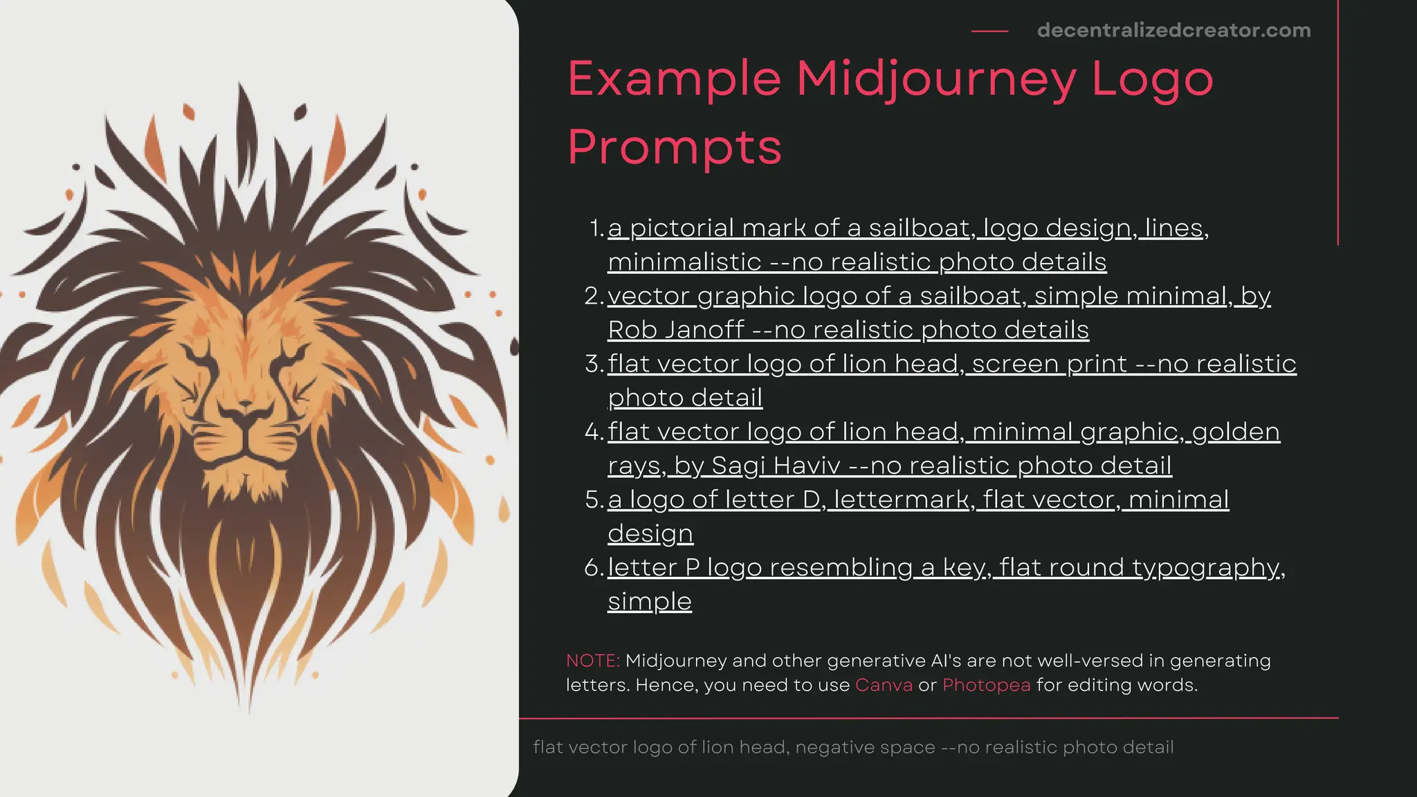 a pictorial mark of a sailboat, logo design, lines,
minimalistic --no realistic photo details
vector graphic logo of a sailboat, simple minimal, by
Rob Janoff --no realistic photo details
flat vector logo of lion head, screen print --no realistic
photo detail
flat vector logo of lion head, minimal graphic, golden
rays, by Sagi Haviv --no realistic photo detail
a logo of letter D, lettermark, flat vector, minimal
design
letter P logo resembling a key, flat round typography,
simple
1.
2.
3.
4.
5.
6.
decentralizedcreator.com
Example Midjourney Logo
Prompts
flat vector logo of lion head, negative space --no realistic photo detail
NOTE: Midjourney and other generative AI's are not well-versed in generating
letters. Hence, you need to use Canva or Photopea for editing words.
 