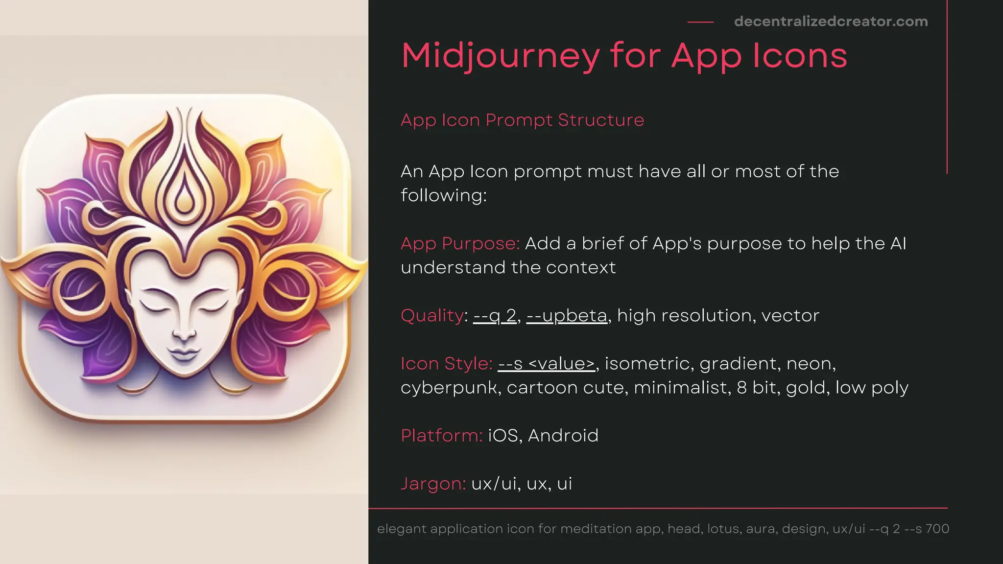 An App Icon prompt must have all or most of the
following:
App Purpose: Add a brief of App's purpose to help the AI
understand the context
Quality: --q 2, --upbeta, high resolution, vector
Icon Style: --s <value>, isometric, gradient, neon,
cyberpunk, cartoon cute, minimalist, 8 bit, gold, low poly
Platform: iOS, Android
Jargon: ux/ui, ux, ui
decentralizedcreator.com
Midjourney for App Icons
App Icon Prompt Structure
elegant application icon for meditation app, head, lotus, aura, design, ux/ui --q 2 --s 700
 