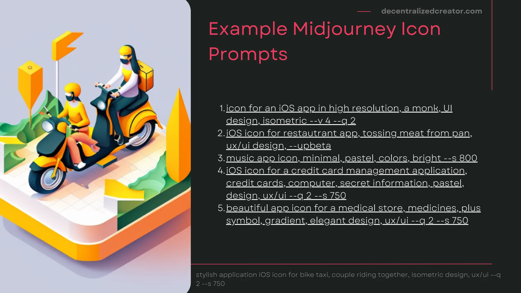 icon for an iOS app in high resolution, a monk, UI
design, isometric --v 4 --q 2
iOS icon for restautrant app, tossing meat from pan,
ux/ui design, --upbeta
music app icon, minimal, pastel, colors, bright --s 800
iOS icon for a credit card management application,
credit cards, computer, secret information, pastel,
design, ux/ui --q 2 --s 750
beautiful app icon for a medical store, medicines, plus
symbol, gradient, elegant design, ux/ui --q 2 --s 750
1.
2.
3.
4.
5.
decentralizedcreator.com
Example Midjourney Icon
Prompts
stylish application iOS icon for bike taxi, couple riding together, isometric design, ux/ui --q
2 --s 750
 