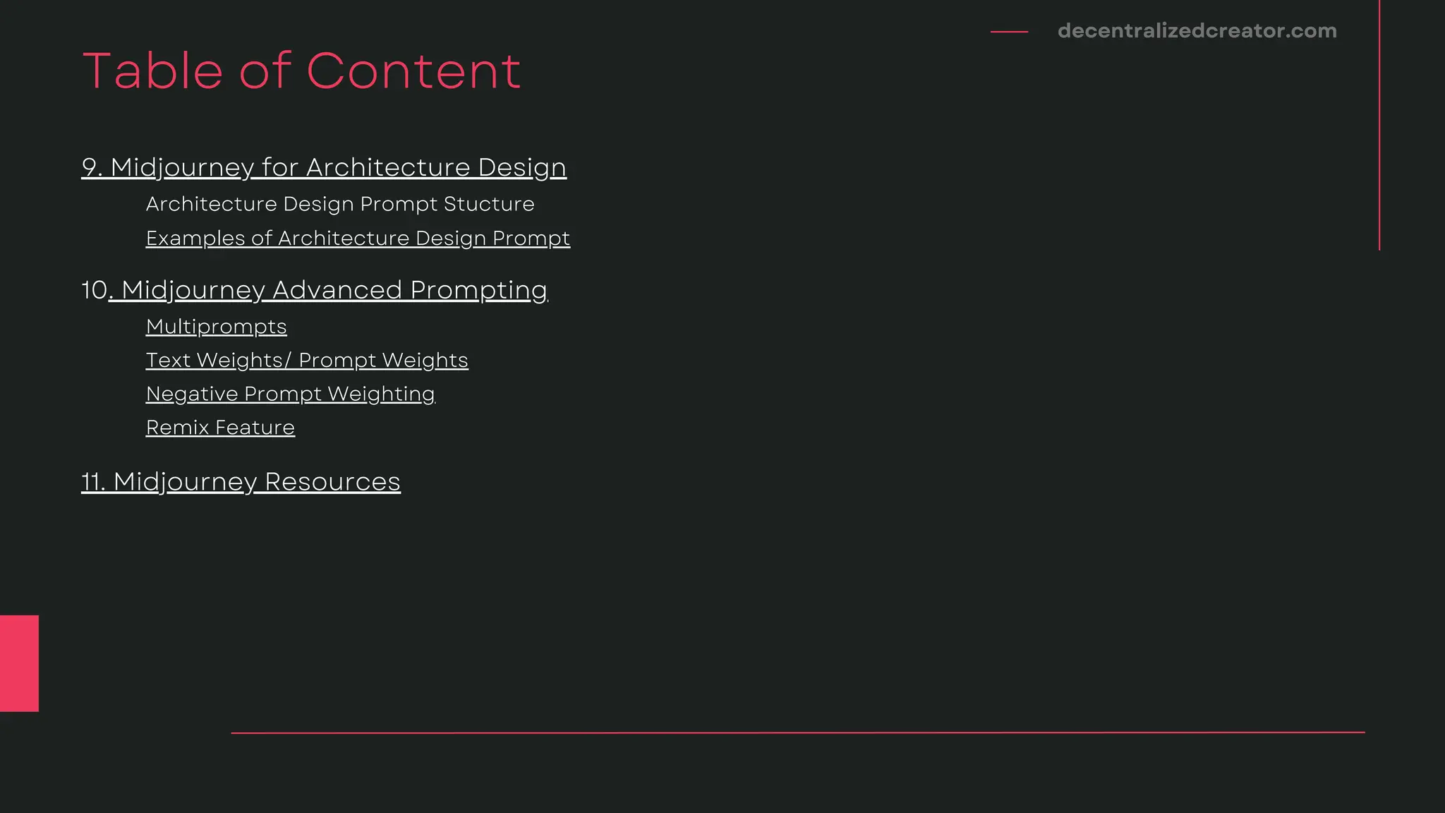 decentralizedcreator.com
Table of Content
Negative Prompt Weighting
Text Weights/ Prompt Weights
Multiprompts
10. Midjourney Advanced Prompting
11. Midjourney Resources
Remix Feature
Examples of Architecture Design Prompt
Architecture Design Prompt Stucture
9. Midjourney for Architecture Design
 
