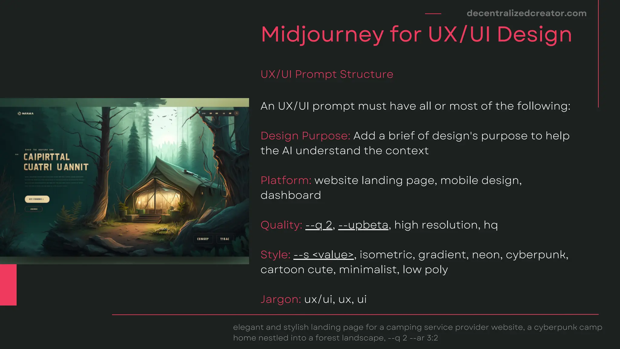 decentralizedcreator.com
Midjourney for UX/UI Design
elegant and stylish landing page for a camping service provider website, a cyberpunk camp
home nestled into a forest landscape, --q 2 --ar 3:2
An UX/UI prompt must have all or most of the following:
Design Purpose: Add a brief of design's purpose to help
the AI understand the context
Platform: website landing page, mobile design,
dashboard
Quality: --q 2, --upbeta, high resolution, hq
Style: --s <value>, isometric, gradient, neon, cyberpunk,
cartoon cute, minimalist, low poly
Jargon: ux/ui, ux, ui
UX/UI Prompt Structure
 