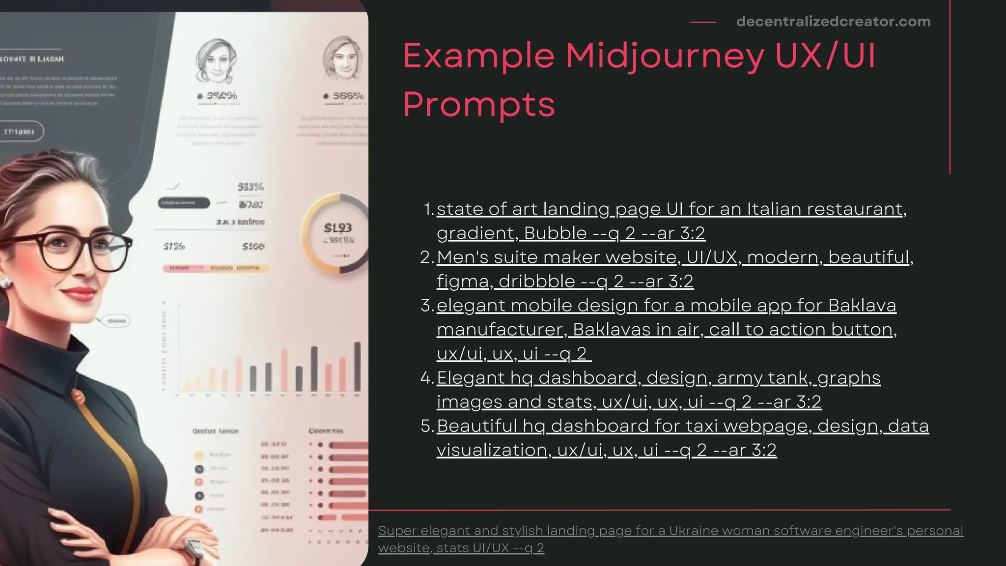 decentralizedcreator.com
Example Midjourney UX/UI
Prompts
Super elegant and stylish landing page for a Ukraine woman software engineer's personal
website, stats UI/UX --q 2
state of art landing page UI for an Italian restaurant,
gradient, Bubble --q 2 --ar 3:2
Men's suite maker website, UI/UX, modern, beautiful,
figma, dribbble --q 2 --ar 3:2
elegant mobile design for a mobile app for Baklava
manufacturer, Baklavas in air, call to action button,
ux/ui, ux, ui --q 2
Elegant hq dashboard, design, army tank, graphs
images and stats, ux/ui, ux, ui --q 2 --ar 3:2
Beautiful hq dashboard for taxi webpage, design, data
visualization, ux/ui, ux, ui --q 2 --ar 3:2
1.
2.
3.
4.
5.
 