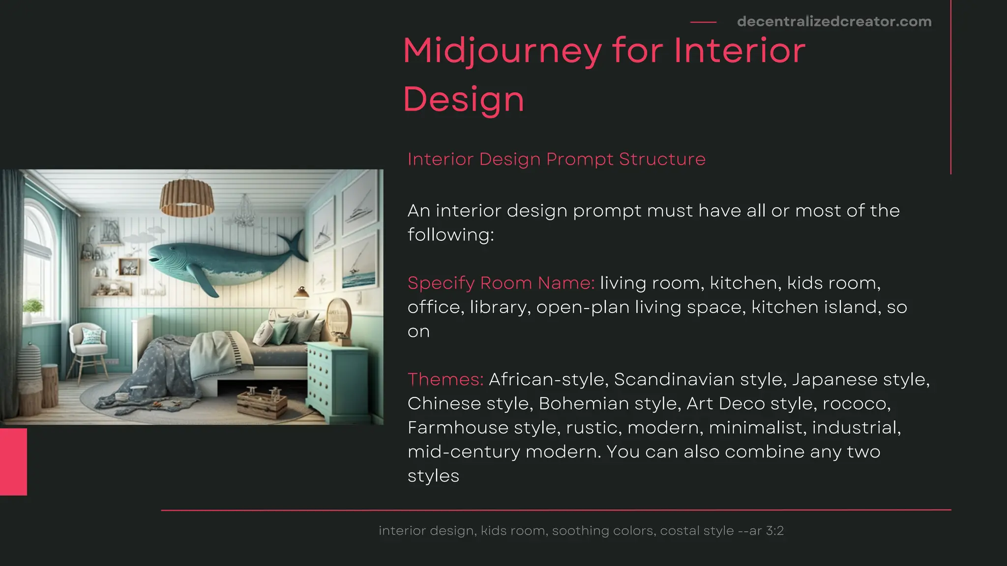 decentralizedcreator.com
Midjourney for Interior
Design
interior design, kids room, soothing colors, costal style --ar 3:2
An interior design prompt must have all or most of the
following:
Specify Room Name: living room, kitchen, kids room,
office, library, open-plan living space, kitchen island, so
on
Themes: African-style, Scandinavian style, Japanese style,
Chinese style, Bohemian style, Art Deco style, rococo,
Farmhouse style, rustic, modern, minimalist, industrial,
mid-century modern. You can also combine any two
styles
Interior Design Prompt Structure
 