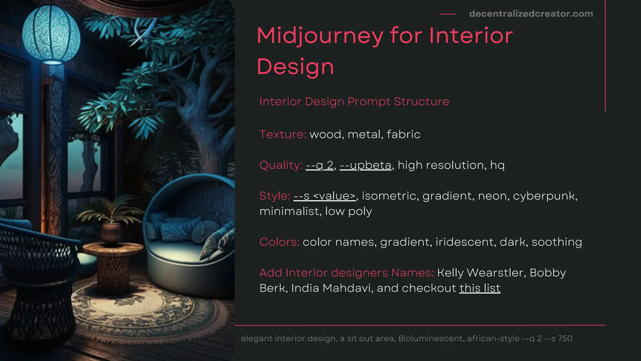 decentralizedcreator.com
Midjourney for Interior
Design
elegant interior design, a sit out area, Bioluminescent, african-style --q 2 --s 750
Texture: wood, metal, fabric
Quality: --q 2, --upbeta, high resolution, hq
Style: --s <value>, isometric, gradient, neon, cyberpunk,
minimalist, low poly
Colors: color names, gradient, iridescent, dark, soothing
Add Interior designers Names: Kelly Wearstler, Bobby
Berk, India Mahdavi, and checkout this list
Interior Design Prompt Structure
 