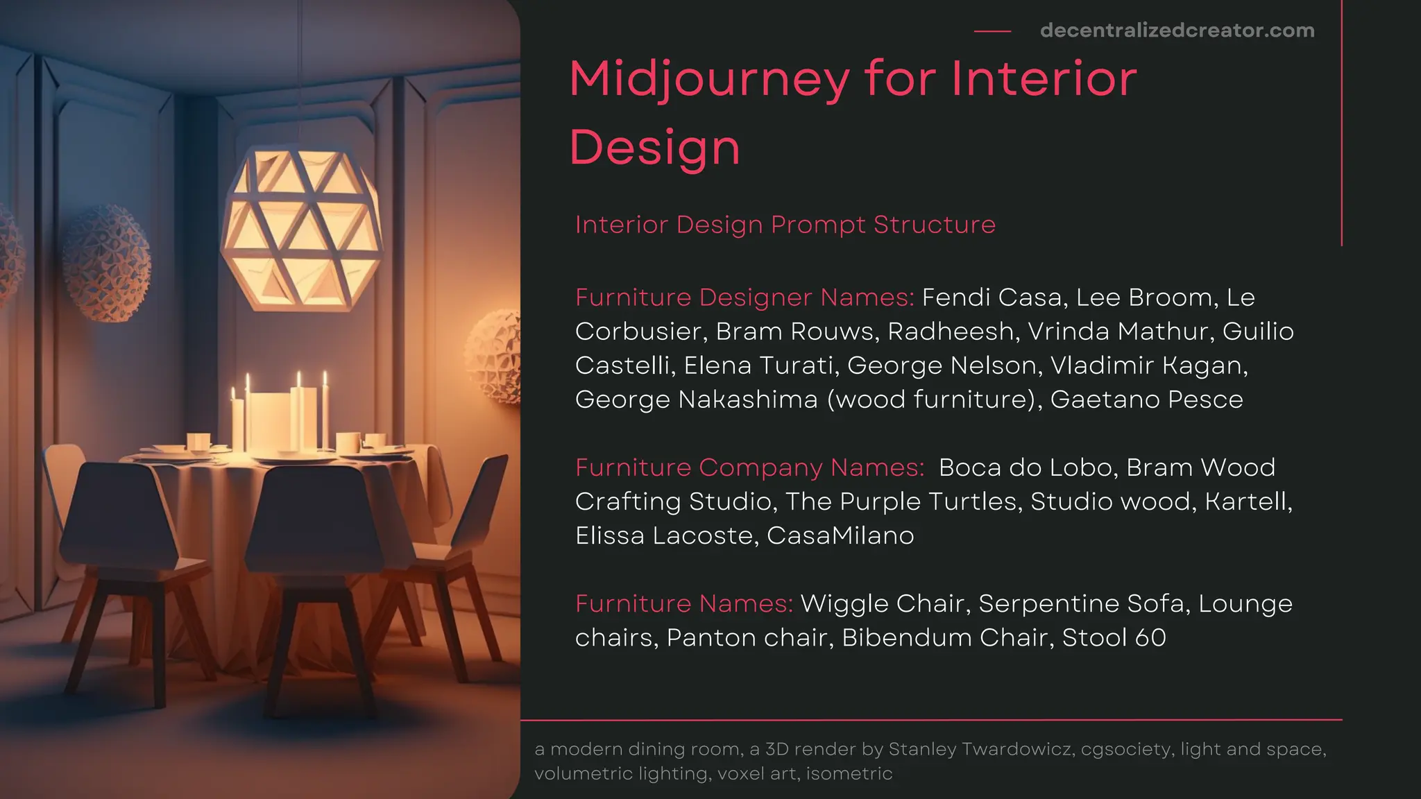 decentralizedcreator.com
Midjourney for Interior
Design
a modern dining room, a 3D render by Stanley Twardowicz, cgsociety, light and space,
volumetric lighting, voxel art, isometric
Furniture Designer Names: Fendi Casa, Lee Broom, Le
Corbusier, Bram Rouws, Radheesh, Vrinda Mathur, Guilio
Castelli, Elena Turati, George Nelson, Vladimir Kagan,
George Nakashima (wood furniture), Gaetano Pesce
Furniture Company Names: Boca do Lobo, Bram Wood
Crafting Studio, The Purple Turtles, Studio wood, Kartell,
Elissa Lacoste, CasaMilano
Furniture Names: Wiggle Chair, Serpentine Sofa, Lounge
chairs, Panton chair, Bibendum Chair, Stool 60
Interior Design Prompt Structure
 
