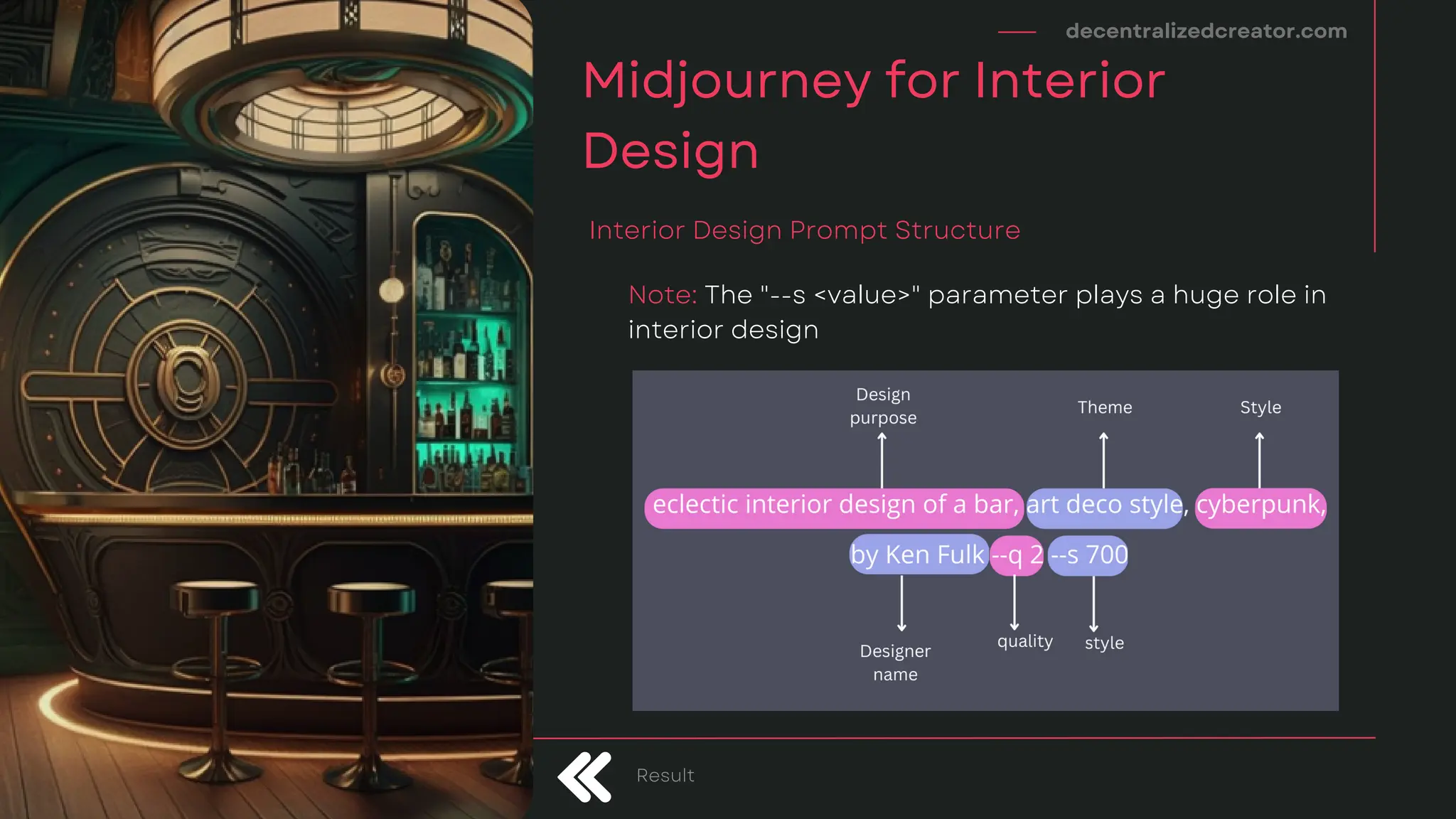 decentralizedcreator.com
Midjourney for Interior
Design
Interior Design Prompt Structure
Result
Note: The "--s <value>" parameter plays a huge role in
interior design
 