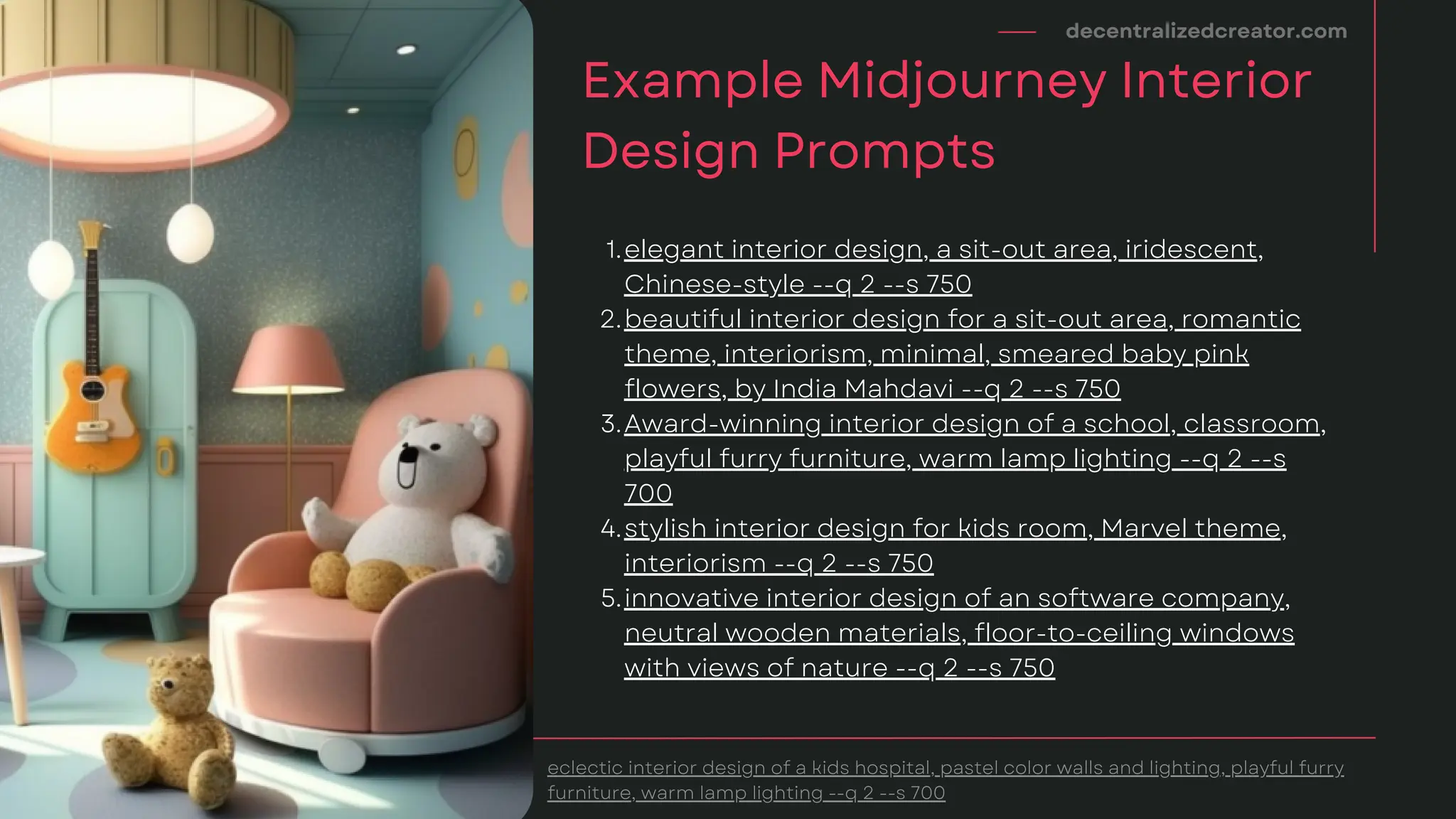 decentralizedcreator.com
Example Midjourney Interior
Design Prompts
eclectic interior design of a kids hospital, pastel color walls and lighting, playful furry
furniture, warm lamp lighting --q 2 --s 700
elegant interior design, a sit-out area, iridescent,
Chinese-style --q 2 --s 750
beautiful interior design for a sit-out area, romantic
theme, interiorism, minimal, smeared baby pink
flowers, by India Mahdavi --q 2 --s 750
Award-winning interior design of a school, classroom,
playful furry furniture, warm lamp lighting --q 2 --s
700
stylish interior design for kids room, Marvel theme,
interiorism --q 2 --s 750
innovative interior design of an software company,
neutral wooden materials, floor-to-ceiling windows
with views of nature --q 2 --s 750
1.
2.
3.
4.
5.
 