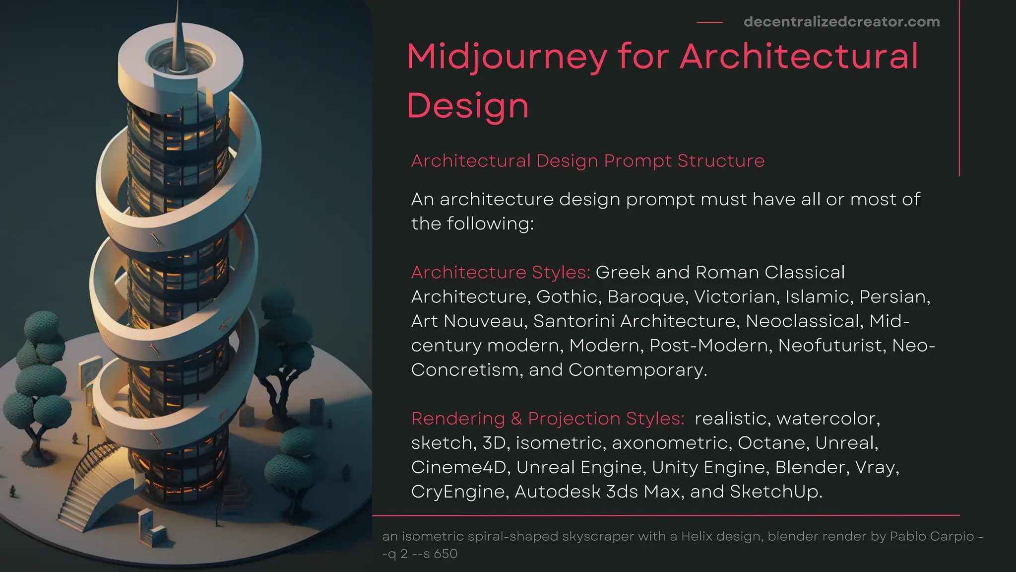 decentralizedcreator.com
Midjourney for Architectural
Design
an isometric spiral-shaped skyscraper with a Helix design, blender render by Pablo Carpio -
-q 2 --s 650
An architecture design prompt must have all or most of
the following:
Architecture Styles: Greek and Roman Classical
Architecture, Gothic, Baroque, Victorian, Islamic, Persian,
Art Nouveau, Santorini Architecture, Neoclassical, Mid-
century modern, Modern, Post-Modern, Neofuturist, Neo-
Concretism, and Contemporary.
Rendering & Projection Styles: realistic, watercolor,
sketch, 3D, isometric, axonometric, Octane, Unreal,
Cineme4D, Unreal Engine, Unity Engine, Blender, Vray,
CryEngine, Autodesk 3ds Max, and SketchUp.
Architectural Design Prompt Structure
 