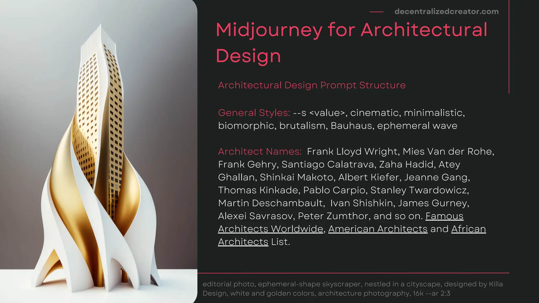 decentralizedcreator.com
Midjourney for Architectural
Design
editorial photo, ephemeral-shape skyscraper, nestled in a cityscape, designed by Killa
Design, white and golden colors, architecture photography, 16k --ar 2:3
General Styles: --s <value>, cinematic, minimalistic,
biomorphic, brutalism, Bauhaus, ephemeral wave
Architect Names: Frank Lloyd Wright, Mies Van der Rohe,
Frank Gehry, Santiago Calatrava, Zaha Hadid, Atey
Ghallan, Shinkai Makoto, Albert Kiefer, Jeanne Gang,
Thomas Kinkade, Pablo Carpio, Stanley Twardowicz,
Martin Deschambault, Ivan Shishkin, James Gurney,
Alexei Savrasov, Peter Zumthor, and so on. Famous
Architects Worldwide, American Architects and African
Architects List.
Architectural Design Prompt Structure
 