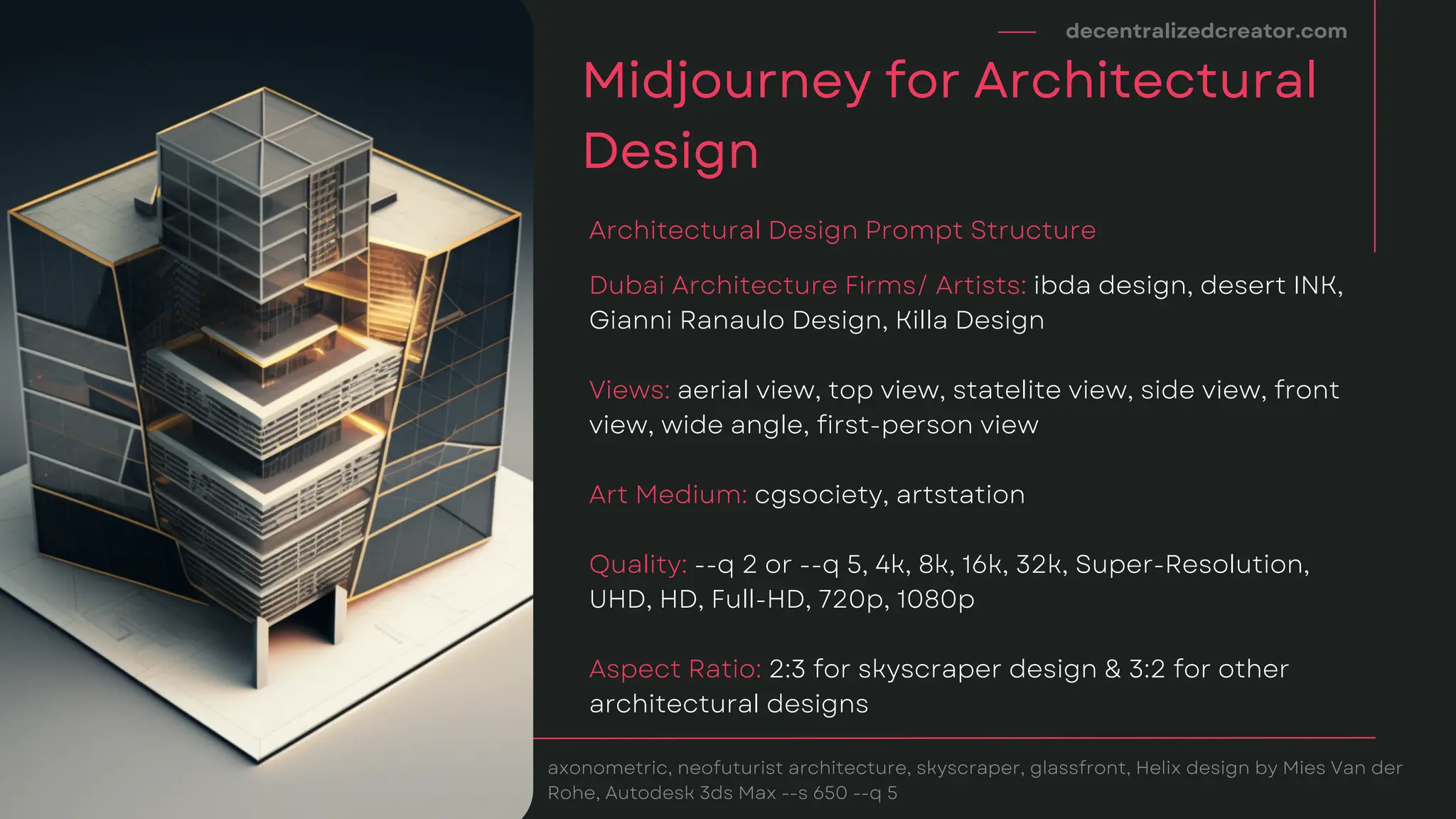 decentralizedcreator.com
Midjourney for Architectural
Design
axonometric, neofuturist architecture, skyscraper, glassfront, Helix design by Mies Van der
Rohe, Autodesk 3ds Max --s 650 --q 5
Dubai Architecture Firms/ Artists: ibda design, desert INK,
Gianni Ranaulo Design, Killa Design
View﻿
s: aerial view, top view, statelite view, side view, front
view, wide angle, first-person view
Art Medium: cgsociety, artstation
Quality: --q 2 or --q 5, 4k, 8k, 16k, 32k, Super-Resolution,
UHD, HD, Full-HD, 720p, 1080p
Aspect Ratio: 2:3 for skyscraper design & 3:2 for other
architectural designs
Architectural Design Prompt Structure
 