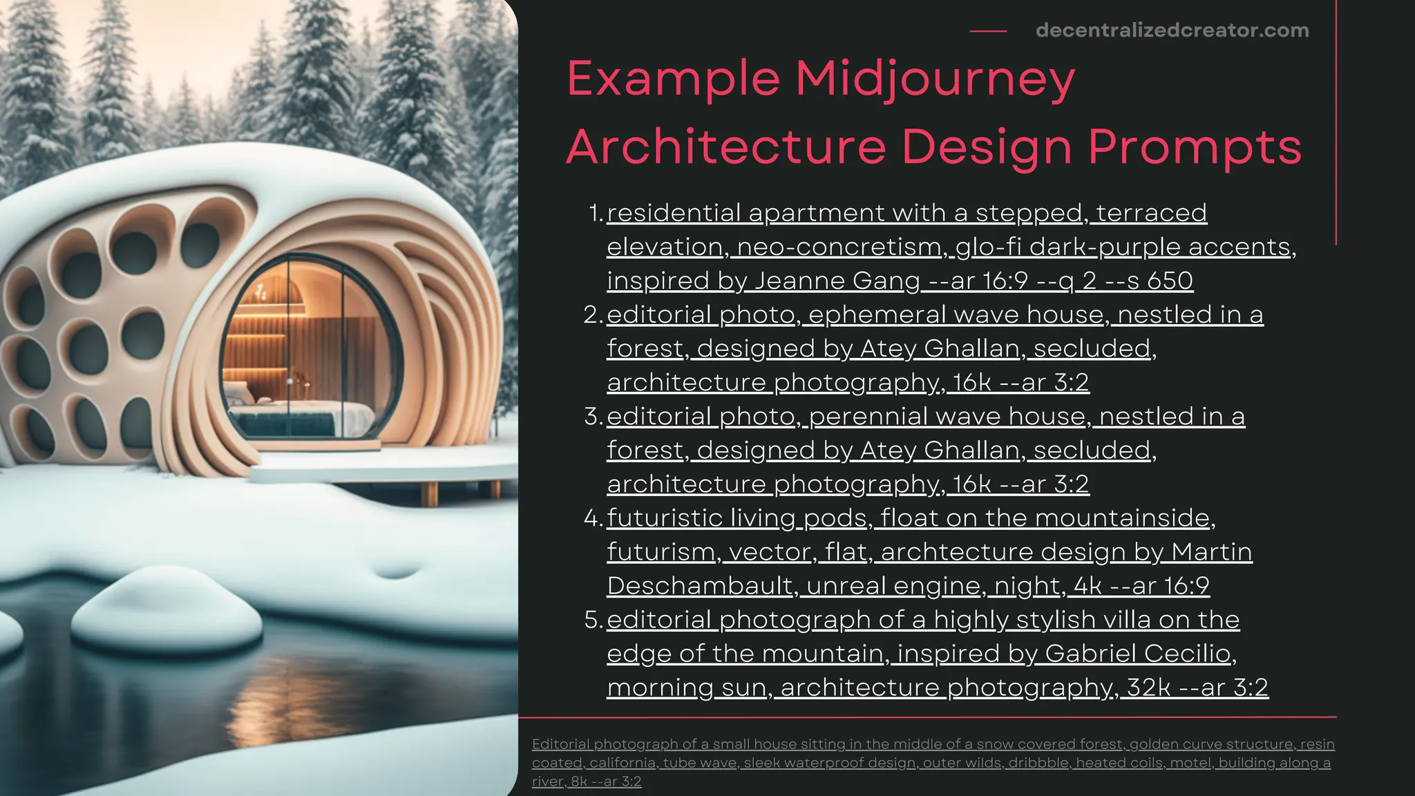 decentralizedcreator.com
Example Midjourney
Architecture Design Prompts
Editorial photograph of a small house sitting in the middle of a snow covered forest, golden curve structure, resin
coated, california, tube wave, sleek waterproof design, outer wilds, dribbble, heated coils, motel, building along a
river, 8k --ar 3:2
residential apartment with a stepped, terraced
elevation, neo-concretism, glo-fi dark-purple accents,
inspired by Jeanne Gang --ar 16:9 --q 2 --s 650
editorial photo, ephemeral wave house, nestled in a
forest, designed by Atey Ghallan, secluded,
architecture photography, 16k --ar 3:2
editorial photo, perennial wave house, nestled in a
forest, designed by Atey Ghallan, secluded,
architecture photography, 16k --ar 3:2
futuristic living pods, float on the mountainside,
futurism, vector, flat, archtecture design by Martin
Deschambault, unreal engine, night, 4k --ar 16:9
editorial photograph of a highly stylish villa on the
edge of the mountain, inspired by Gabriel Cecilio,
morning sun, architecture photography, 32k --ar 3:2
1.
2.
3.
4.
5.
 