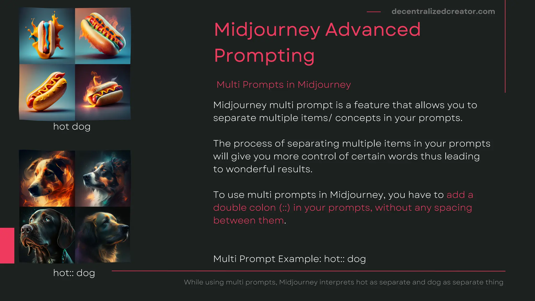 Midjourney multi prompt is a feature that allows you to
separate multiple items/ concepts in your prompts.
The process of separating multiple items in your prompts
will give you more control of certain words thus leading
to wonderful results.
To use multi prompts in Midjourney, you have to add a
double colon (::) in your prompts, without any spacing
between them.
Multi Prompt Example: hot:: dog
decentralizedcreator.com
Midjourney Advanced
Prompting
While using multi prompts, Midjourney interprets hot as separate and dog as separate thing
Multi Prompts in Midjourney
hot dog
hot:: dog
 