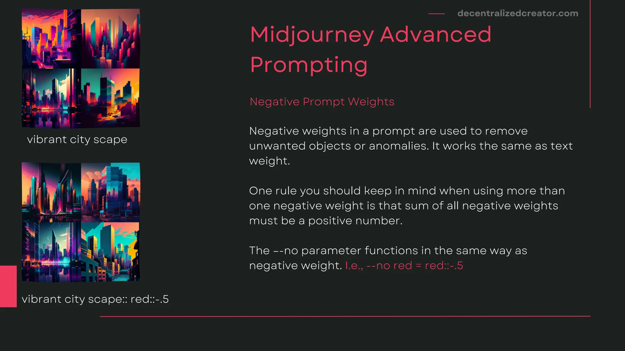 decentralizedcreator.com
Midjourney Advanced
Prompting
Negative weights in a prompt are used to remove
unwanted objects or anomalies. It works the same as text
weight.
One rule you should keep in mind when using more than
one negative weight is that sum of all negative weights
must be a positive number.
The –-no parameter functions in the same way as
negative weight. I.e., --no red = red::-.5
Negative Prompt Weights
vibrant city scape
vibrant city scape:: red::-.5
 