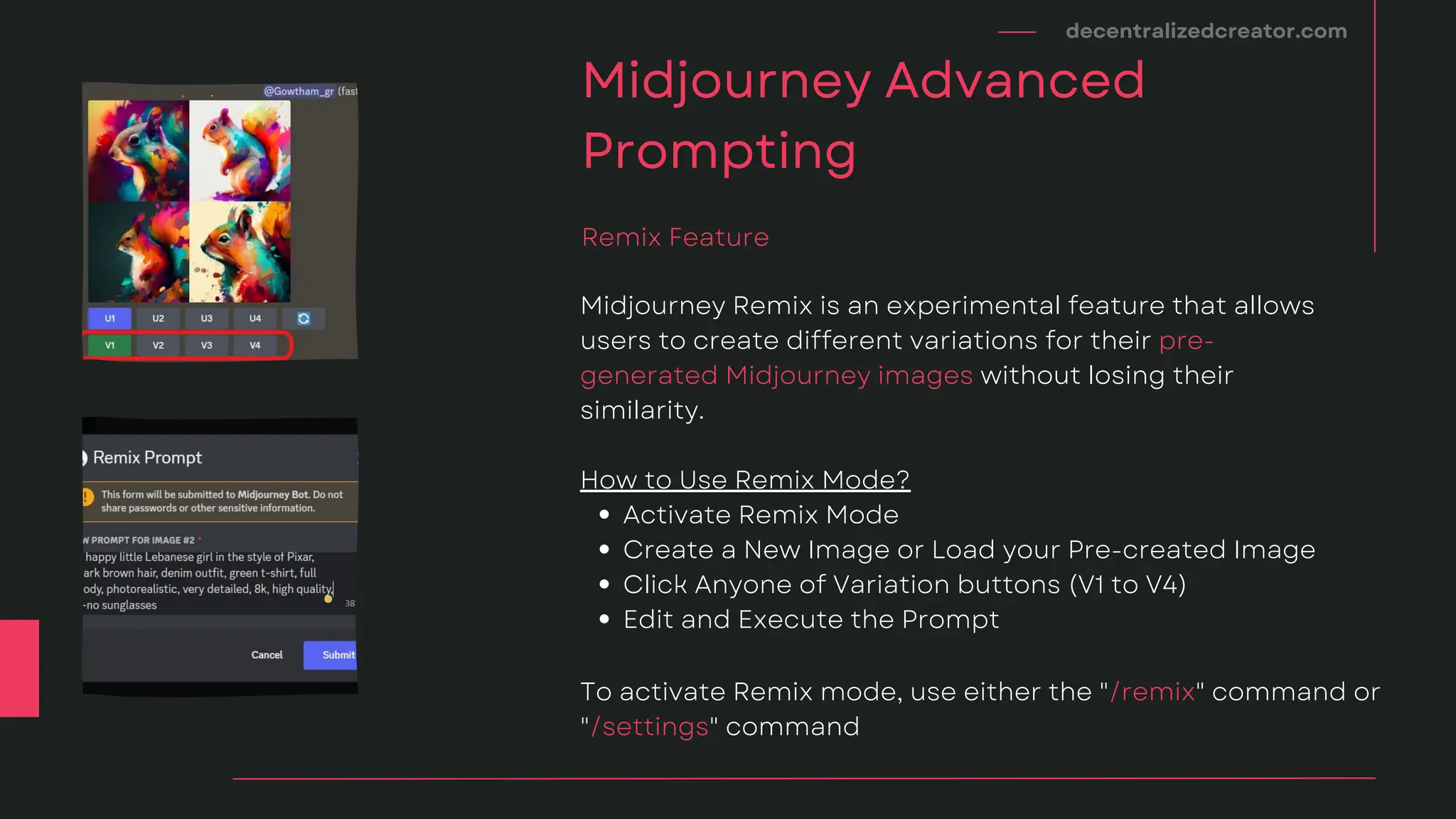 decentralizedcreator.com
Midjourney Advanced
Prompting
Activate Remix Mode
Create a New Image or Load your Pre-created Image
Click Anyone of Variation buttons (V1 to V4)
Edit and Execute the Prompt
Midjourney Remix is an experimental feature that allows
users to create different variations for their pre-
generated Midjourney images without losing their
similarity.
How to Use Remix Mode?
Remix Feature
To activate Remix mode, use either the "/remix" command or
"/settings" command
 