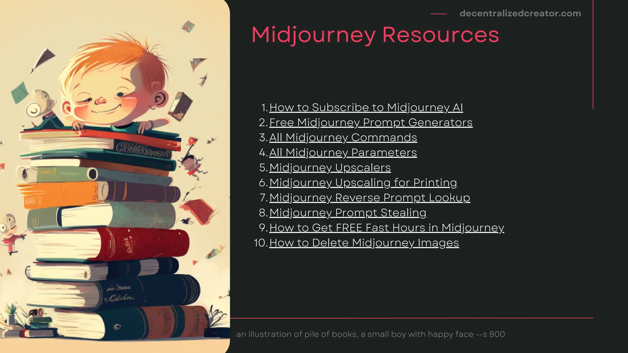 decentralizedcreator.com
Midjourney Resources
an illustration of pile of books, a small boy with happy face --s 800
How to Subscribe to Midjourney AI
Free Midjourney Prompt Generators
All Midjourney Commands
All Midjourney Parameters
Midjourney Upscalers
Midjourney Upscaling for Printing
Midjourney Reverse Prompt Lookup
Midjourney Prompt Stealing
How to Get FREE Fast Hours in Midjourney
How to Delete Midjourney Images
1.
2.
3.
4.
5.
6.
7.
8.
9.
10.
 