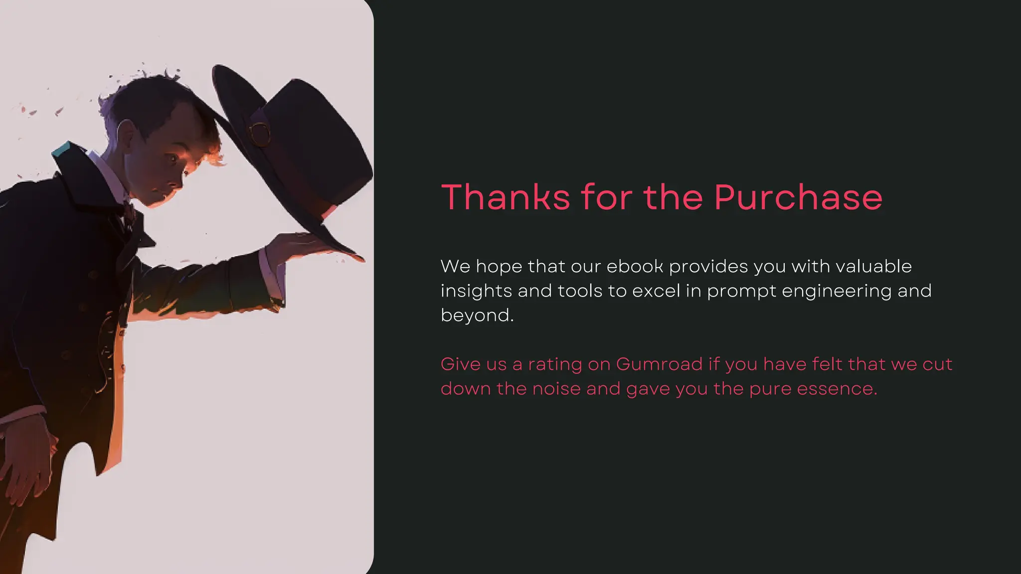 Thanks for the Purchase
We hope that our ebook provides you with valuable
insights and tools to excel in prompt engineering and
beyond.
Give us a rating on Gumroad if you have felt that we cut
down the noise and gave you the pure essence.
 