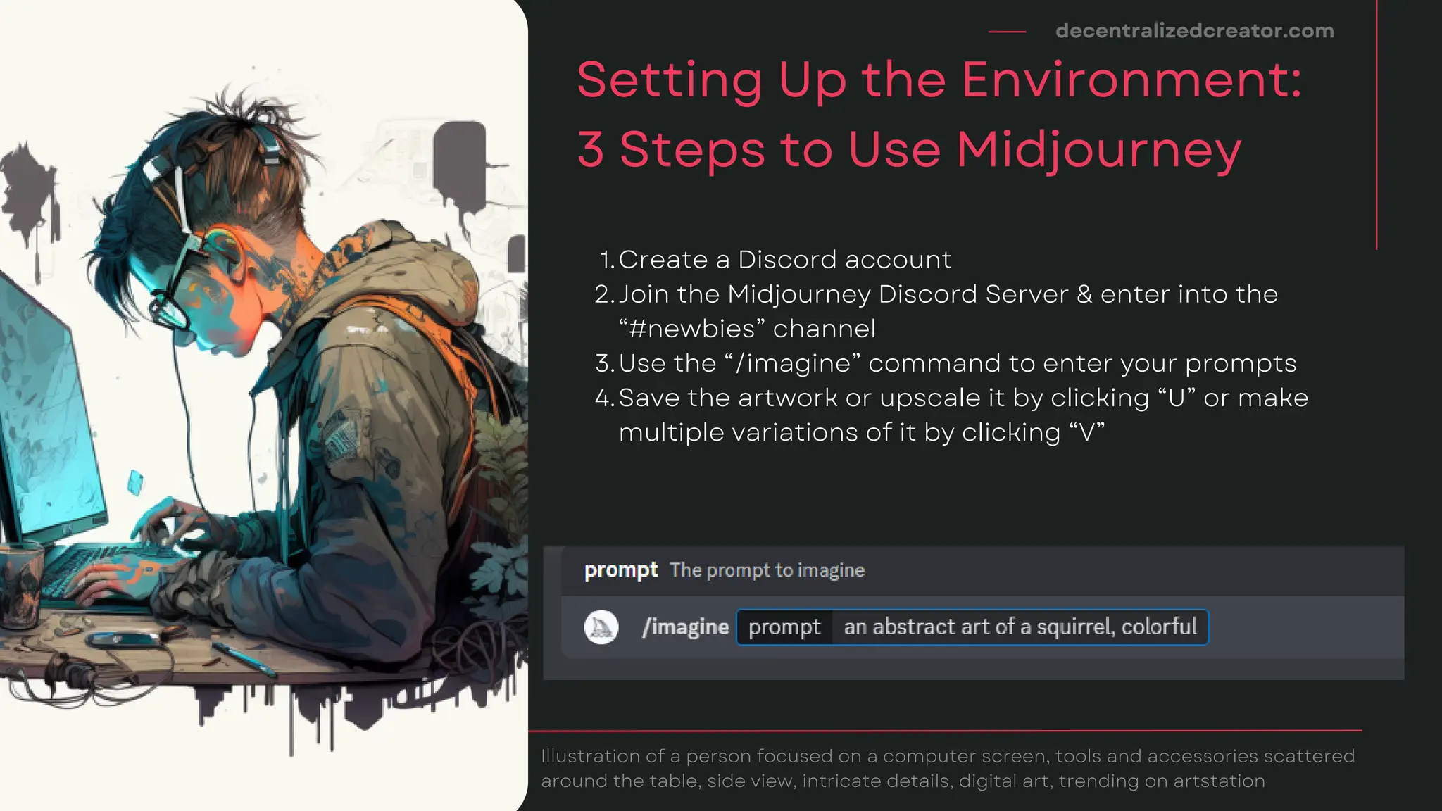 decentralizedcreator.com
Setting Up the Environment:
3 Steps to Use Midjourney
Illustration of a person focused on a computer screen, tools and accessories scattered
around the table, side view, intricate details, digital art, trending on artstation
Create a Discord account
Join the Midjourney Discord Server & enter into the
“#newbies” channel
Use the “/imagine” command to enter your prompts
Save the artwork or upscale it by clicking “U” or make
multiple variations of it by clicking “V”
1.
2.
3.
4.
 