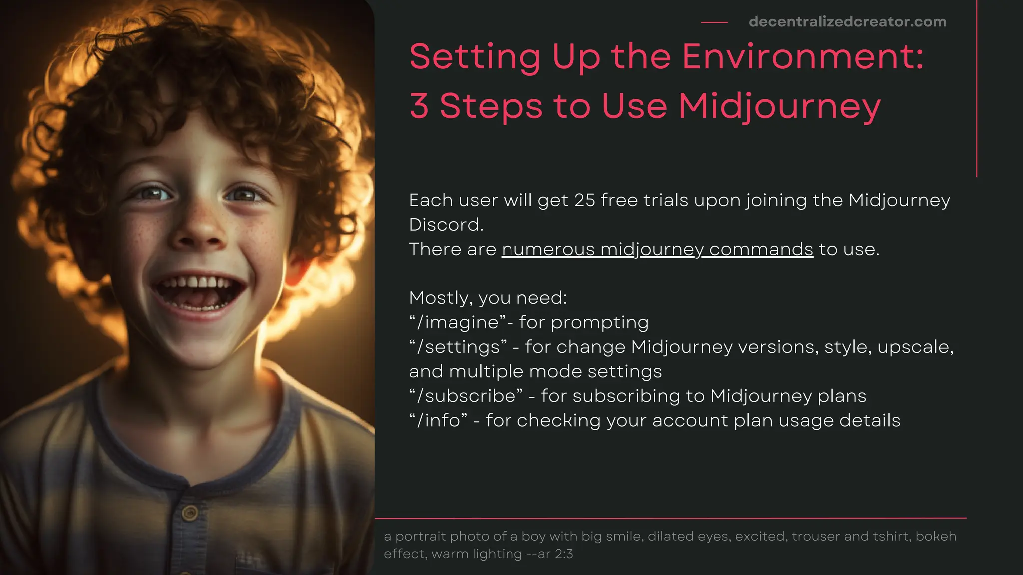Each user will get 25 free trials upon joining the Midjourney
Discord.
There are numerous midjourney commands to use.
Mostly, you need:
“/imagine”- for prompting
“/settings” - for change Midjourney versions, style, upscale,
and multiple mode settings
“/subscribe” - for subscribing to Midjourney plans
“/info” - for checking your account plan usage details
decentralizedcreator.com
Setting Up the Environment:
3 Steps to Use Midjourney
a portrait photo of a boy with big smile, dilated eyes, excited, trouser and tshirt, bokeh
effect, warm lighting --ar 2:3
 