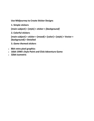 Use Midjourney to Create Sticker Designs
1. Simple stickers
[main subject] + [style] + sticker + [background]
2. Colorful stickers
[main subject] + sticker + [mood] + [color] + [style] + Vector +
[background] + Detailed
3. Game themed stickers
 8bit retro pixel graphics
 16bit 1990’s Style Point and Click Adventure Game
 32bit isometric
 
