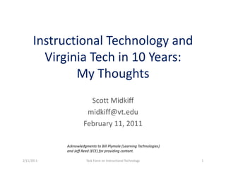 Instructional Technology and 
        Virginia Tech in 10 Years:
        Vi i i T h i 10 Y
              My Thoughts
              My Thoughts
                       Scott Midkiff
                       S tt Midkiff
                      midkiff@vt.edu
                     February 11, 2011
                       b

            Acknowledgments to Bill Plymale (Learning Technologies) 
            and Jeff Reed (ECE) for providing content.

2/11/2011              Task Force on Instructional Technology          1
 
