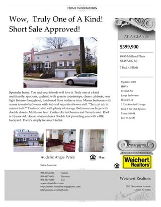 Wow, Truly One of A Kind!
Short Sale Approved!

                                                                                 $399,900
                                                                                 89-95 Midland Place
                                                                                 NEWARK, NJ

                                                                                 7 Bed, 4.5 Bath




                                                                                 Updated 2005
                                                                                 HWFs
                                                                                 Central Air
Spectular home. You and your friends will love it. Truly one of a kind
multifamily; spacious, updated with granite countertops, cherry cabinets, new    Large Bedrooms

light fixtures throughout, hardwood floor w/cherry trim. Master bedroom with     Double Lot
access to main bathroom with: tub and separate shower stall. **Jacuzzi tub in    2 Car Attached Garage
master bath.** Fantastic attic with plenty of storage. Bedrooms are large with   Roof 3 Yrs Old Approx
double closets. Multizone heat. Central Air in Owners and Tenants unit. Roof     Taxes: $4,644
is 3 years old. House is located on a Double Lot providing you with a BIG
                                                                                 Lot: 97.5x100
backyard. There's simply too much to list.




                       Audeliz Angie Perez

                       Sales Associate


                       973-715-6210      Mobile
                       908-687-4800      Business
                       908-687-6886      Fax                                     Weichert Realtors
                       aperez@weichert.com
                       http://www.forsalebyangieperez.com                            1307 Stuyvesant Avenue
                       http://www.weichert.com                                               Union, NJ 07083
 