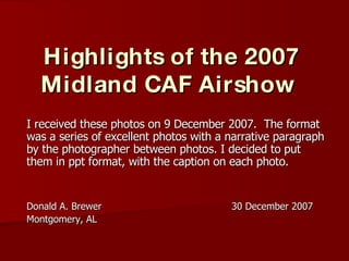 Highlights of the 2007 Midland CAF Airshow   I received these photos on 9 December 2007.  The format was a series of excellent photos with a narrative paragraph by the photographer between photos. I decided to put them in ppt format, with the caption on each photo. Donald A. Brewer  30 December 2007 Montgomery, AL 