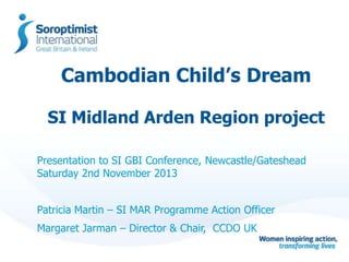 Cambodian Child’s Dream
SI Midland Arden Region project
Presentation to SI GBI Conference, Newcastle/Gateshead
Saturday 2nd November 2013
Patricia Martin – SI MAR Programme Action Officer
Margaret Jarman – Director & Chair, CCDO UK

 