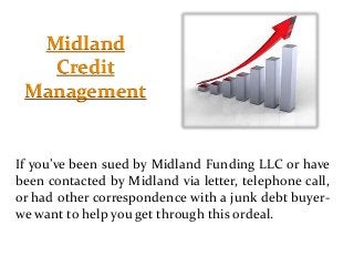 Midland
Credit
Management
If you’ve been sued by Midland Funding LLC or have
been contacted by Midland via letter, telephone call,
or had other correspondence with a junk debt buyer-
we want to help you get through this ordeal.
 