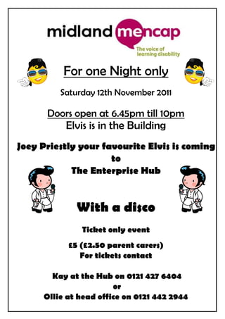 For one Night only
         Saturday 12th November 2011

      Doors open at 6.45pm till 10pm
          Elvis is in the Building
Joey Priestly your favourite Elvis is coming
                     to
            The Enterprise Hub


             With a disco
              Ticket only event
           £5 (£2.50 parent carers)
              For tickets contact

       Kay at the Hub on 0121 427 6404
                       or
     Ollie at head office on 0121 442 2944
 