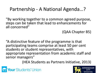 Partnership - A National Agenda…?
“By working together to a common agreed purpose,
steps can be taken that lead to enhancements for
all concerned”
(QAA Chapter B5)
“A distinctive feature of the programme is that
participating teams comprise at least 50 per cent
students or student representatives, with
appropriate representation from academic staff and
senior managers”
(HEA Students as Partners Initiative, 2013)
 