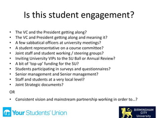 Is this student engagement?
• The VC and the President getting along?
• The VC and President getting along and meaning it?
• A few sabbatical officers at university meetings?
• A student representative on a course committee?
• Joint staff and student working / steering groups?
• Inviting University VIPs to the SU Ball or Annual Review?
• A bit of ‘top up’ funding for the SU?
• Students participating in surveys and questionnaires?
• Senior management and Senior management?
• Staff and students at a very local level?
• Joint Strategic documents?
OR
• Consistent vision and mainstream partnership working in order to…?
 