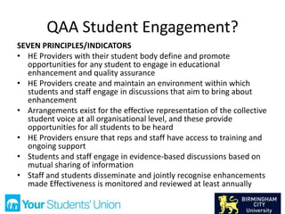 QAA Student Engagement?
SEVEN PRINCIPLES/INDICATORS
• HE Providers with their student body define and promote
opportunities for any student to engage in educational
enhancement and quality assurance
• HE Providers create and maintain an environment within which
students and staff engage in discussions that aim to bring about
enhancement
• Arrangements exist for the effective representation of the collective
student voice at all organisational level, and these provide
opportunities for all students to be heard
• HE Providers ensure that reps and staff have access to training and
ongoing support
• Students and staff engage in evidence-based discussions based on
mutual sharing of information
• Staff and students disseminate and jointly recognise enhancements
made Effectiveness is monitored and reviewed at least annually
 