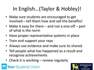 In English…(Taylor & Hobley)!
• Make sure students are encouraged to get
involved – tell them how and sell the benefits!
• Make it easy for them – and not a one-off – part
of what is the norm
• Have proper representative systems in place
• Train and support your reps
• Always use evidence and make sure its shared
• Tell people what has happened as a result and
recognise achievements
• Check it is working – review regularly
 