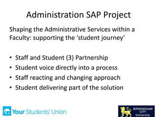 Administration SAP Project
Shaping the Administrative Services within a
Faculty: supporting the ‘student journey’
• Staff and Student (3) Partnership
• Student voice directly into a process
• Staff reacting and changing approach
• Student delivering part of the solution
 