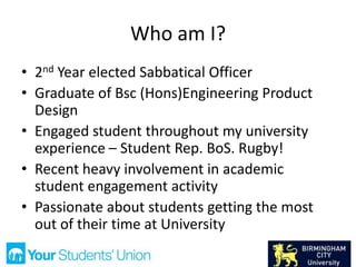 Who am I?
• 2nd Year elected Sabbatical Officer
• Graduate of Bsc (Hons)Engineering Product
Design
• Engaged student throughout my university
experience – Student Rep. BoS. Rugby!
• Recent heavy involvement in academic
student engagement activity
• Passionate about students getting the most
out of their time at University
 