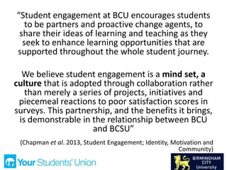 “Student engagement at BCU encourages students
to be partners and proactive change agents, to
share their ideas of learning and teaching as they
seek to enhance learning opportunities that are
supported throughout the whole student journey.
We believe student engagement is a mind set, a
culture that is adopted through collaboration rather
than merely a series of projects, initiatives and
piecemeal reactions to poor satisfaction scores in
surveys. This partnership, and the benefits it brings,
is demonstrable in the relationship between BCU
and BCSU”
(Chapman et al. 2013, Student Engagement; Identity, Motivation and
Community)
 