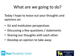 What are we going to do?
Today I hope to tease out your thoughts and
opinions on:
• SU and Institution perspectives
• Discussing a few questions / statements
• Sharing our thoughts with each other
• Develop an opinion to take away
 