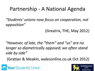 Partnership - A National Agenda
“Students' unions now focus on cooperation, not
opposition”
(Greatrix, THE, May 2012)
“However, of late, the “them” and “us” are no
longer so diametrically opposed; we often stand
side by side”
(Grattan & Meakin, walesonline.co.uk Oct 2012)
 