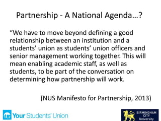 Partnership - A National Agenda…?
“We have to move beyond defining a good
relationship between an institution and a
students’ union as students’ union officers and
senior management working together. This will
mean enabling academic staff, as well as
students, to be part of the conversation on
determining how partnership will work.
(NUS Manifesto for Partnership, 2013)
 